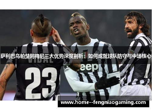 萨利巴乌帕楚阿梅尼三大优势深度剖析：如何成就球队防守与中场核心
