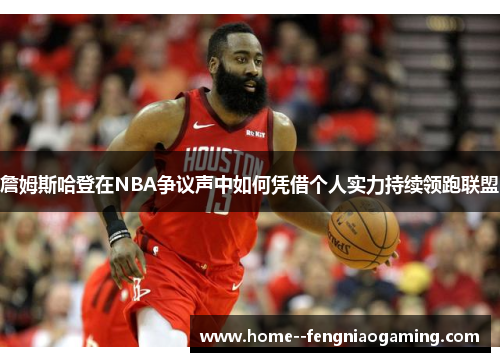 詹姆斯哈登在NBA争议声中如何凭借个人实力持续领跑联盟