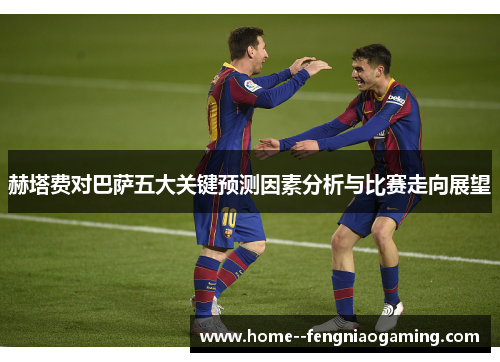 赫塔费对巴萨五大关键预测因素分析与比赛走向展望