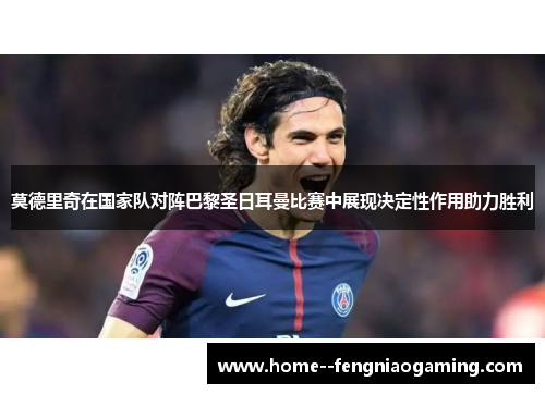 莫德里奇在国家队对阵巴黎圣日耳曼比赛中展现决定性作用助力胜利