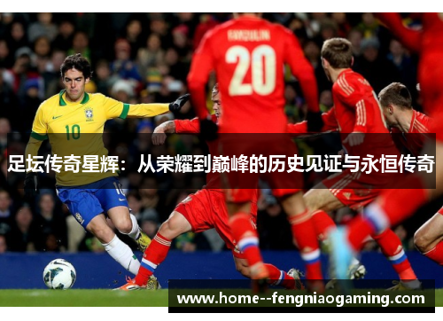 足坛传奇星辉：从荣耀到巅峰的历史见证与永恒传奇