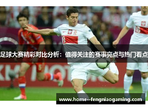 足球大赛精彩对比分析:值得关注的赛事亮点与热门看点 足球大赛精彩对比分析:值得关注的赛事亮点与热门看点