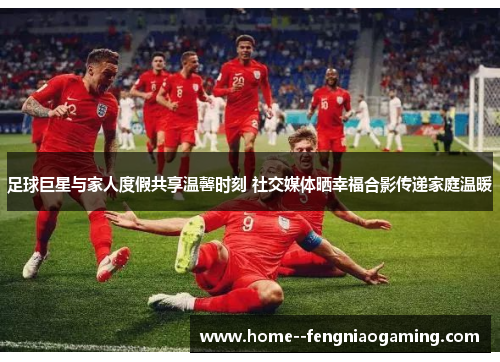 足球巨星与家人度假共享温馨时刻 社交媒体晒幸福合影传递家庭温暖 足球巨星与家人度假共享温馨时刻 社交媒体晒幸福合影传递家庭温暖