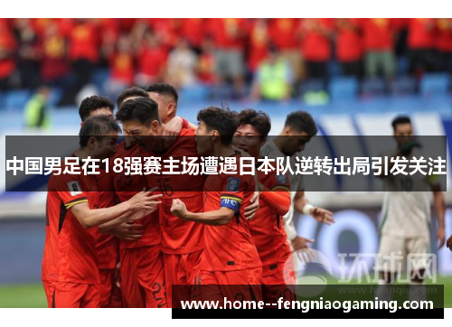 中国男足在18强赛主场遭遇日本队逆转出局引发关注 中国男足在18强赛主场遭遇日本队逆转出局引发关注