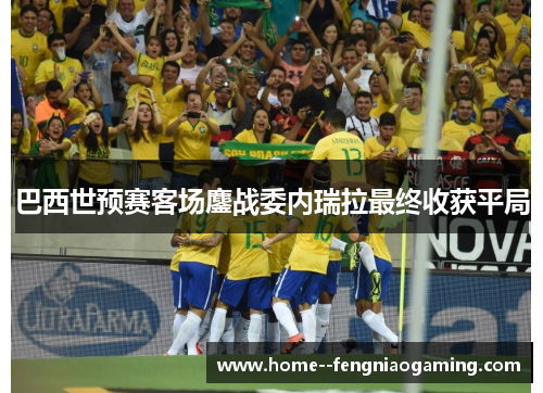 巴西世预赛客场鏖战委内瑞拉最终收获平局 巴西世预赛客场鏖战委内瑞拉最终收获平局