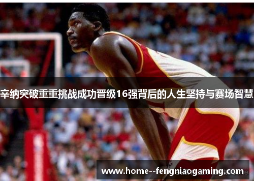 辛纳突破重重挑战成功晋级16强背后的人生坚持与赛场智慧