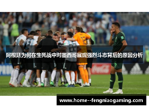 阿根廷为何在生死战中对墨西哥展现强烈斗志背后的原因分析
