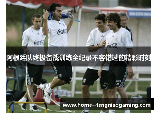 阿根廷队终极备战训练全纪录不容错过的精彩时刻