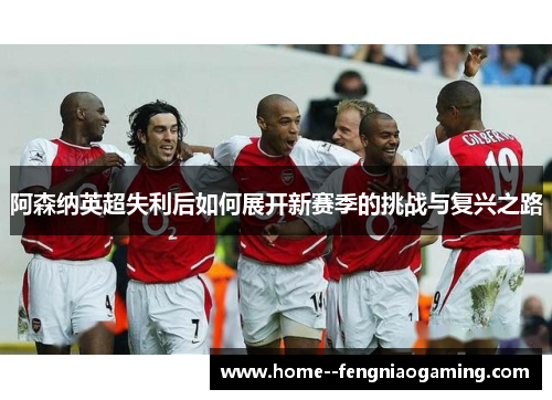 阿森纳英超失利后如何展开新赛季的挑战与复兴之路