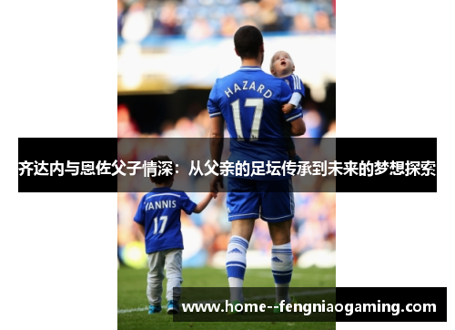 齐达内与恩佐父子情深：从父亲的足坛传承到未来的梦想探索