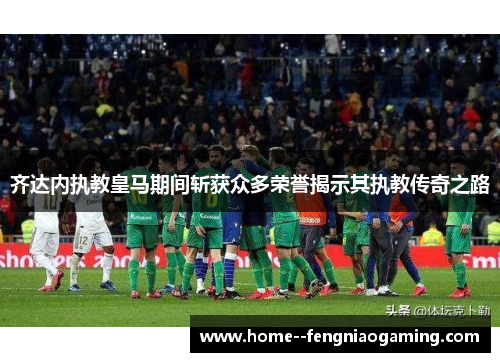 齐达内执教皇马期间斩获众多荣誉揭示其执教传奇之路