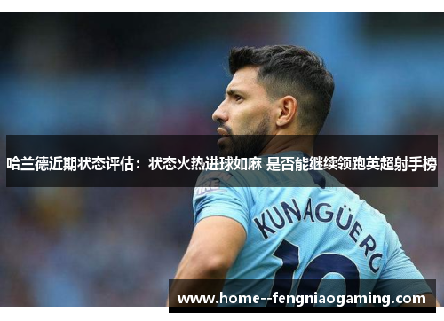 哈兰德近期状态评估:状态火热进球如麻 是否能继续领跑英超射手榜 哈兰德近期状态评估:状态火热进球如麻 是否能继续领跑英超射手榜