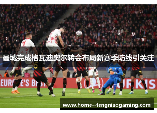 曼城完成格瓦迪奥尔转会布局新赛季防线引关注