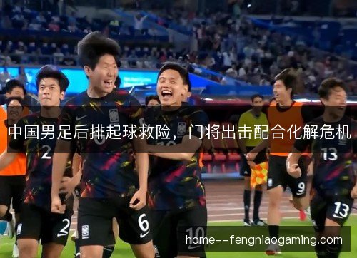 中国男足后排起球救险,门将出击配合化解危机 中国男足后排起球救险,门将出击配合化解危机
